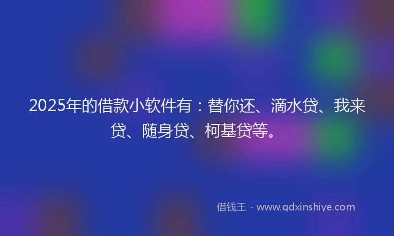 2025年的借款小软件有：替你还、滴水贷、我来贷、随身贷、柯基贷等。