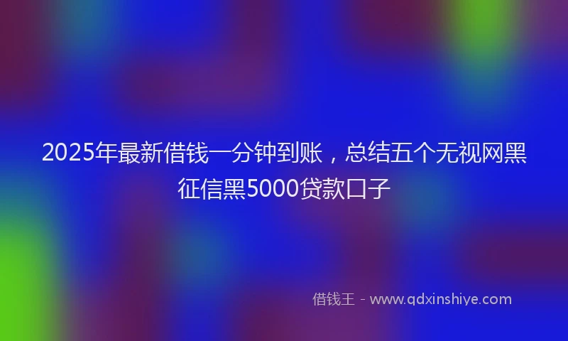 2025年最新借钱一分钟到账，总结五个无视网黑征信黑5000贷款口子
