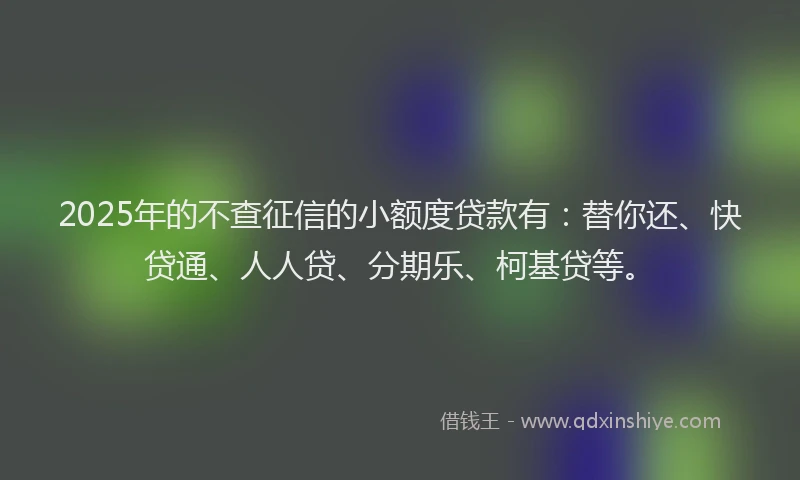 2025年的不查征信的小额度贷款有：替你还、快贷通、人人贷、分期乐、柯基贷等。