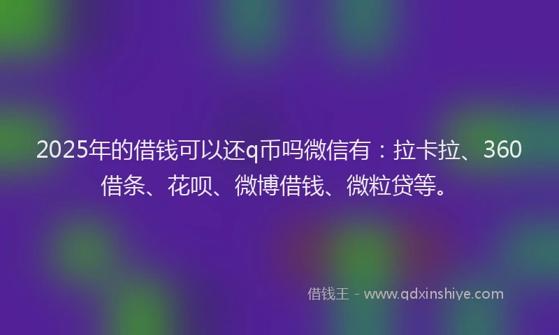 2025年的借钱可以还q币吗微信有：拉卡拉、360借条、花呗、微博借钱、微粒贷等。