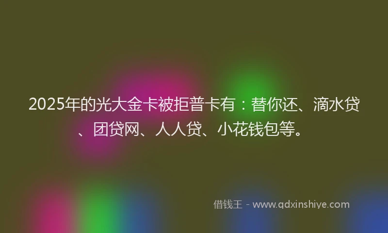 2025年的光大金卡被拒普卡有：替你还、滴水贷、团贷网、人人贷、小花钱包等。