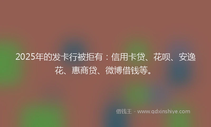 2025年的发卡行被拒有：信用卡贷、花呗、安逸花、惠商贷、微博借钱等。