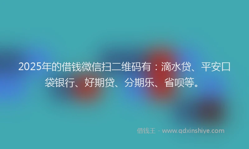 2025年的借钱微信扫二维码有：滴水贷、平安口袋银行、好期贷、分期乐、省呗等。