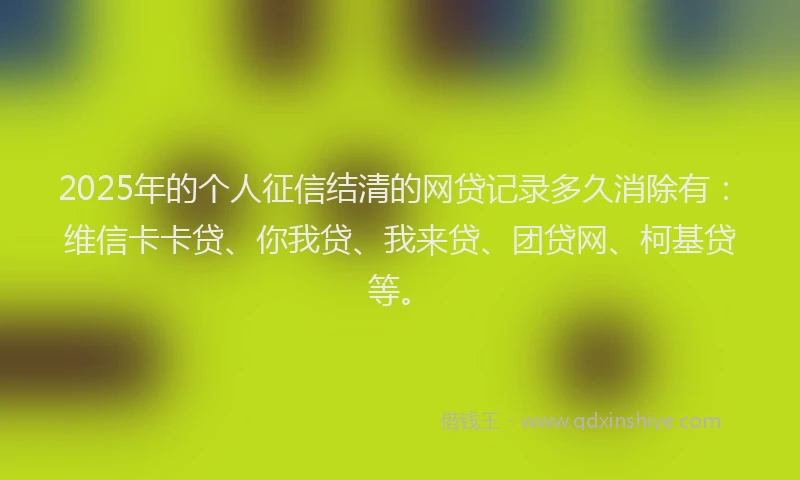 2025年的个人征信结清的网贷记录多久消除有：维信卡卡贷、你我贷、我来贷、团贷网、柯基贷等。