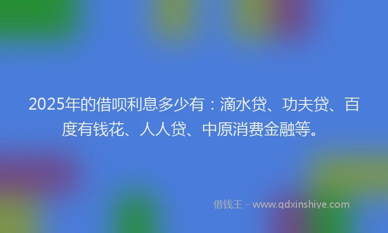 2025年的借呗利息多少有：滴水贷、功夫贷、百度有钱花、人人贷、中原消费金融等。