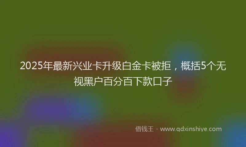2025年最新兴业卡升级白金卡被拒，概括5个无视黑户百分百下款口子