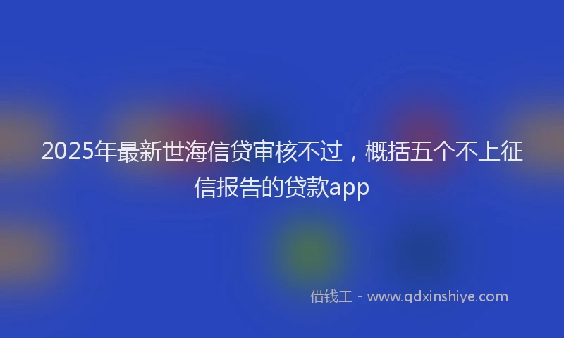 2025年最新世海信贷审核不过，概括五个不上征信报告的贷款app