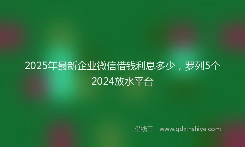 2025年最新企业微信借钱利息多少，罗列5个2024放水平台
