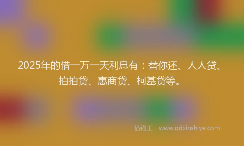 2025年的借一万一天利息有：替你还、人人贷、拍拍贷、惠商贷、柯基贷等。