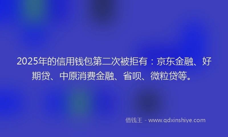 2025年的信用钱包第二次被拒有：京东金融、好期贷、中原消费金融、省呗、微粒贷等。