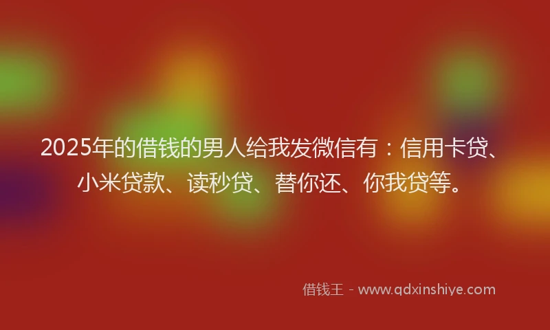 2025年的借钱的男人给我发微信有：信用卡贷、小米贷款、读秒贷、替你还、你我贷等。