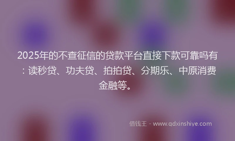 2025年的不查征信的贷款平台直接下款可靠吗有：读秒贷、功夫贷、拍拍贷、分期乐、中原消费金融等。