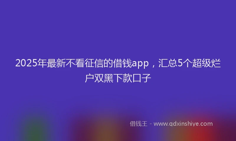 2025年最新不看征信的借钱app，汇总5个超级烂户双黑下款口子