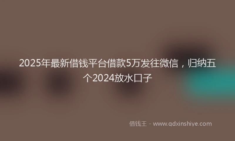 2025年最新借钱平台借款5万发往微信，归纳五个2024放水口子