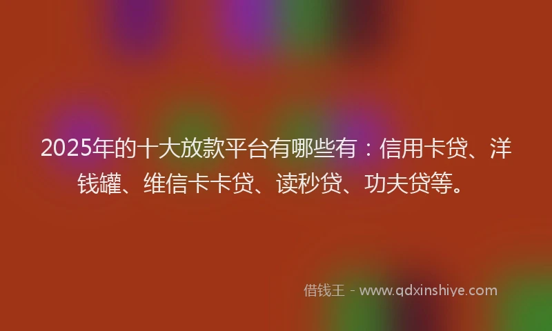 2025年的十大放款平台有哪些有：信用卡贷、洋钱罐、维信卡卡贷、读秒贷、功夫贷等。