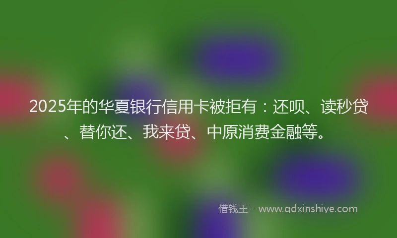 2025年的华夏银行信用卡被拒有：还呗、读秒贷、替你还、我来贷、中原消费金融等。