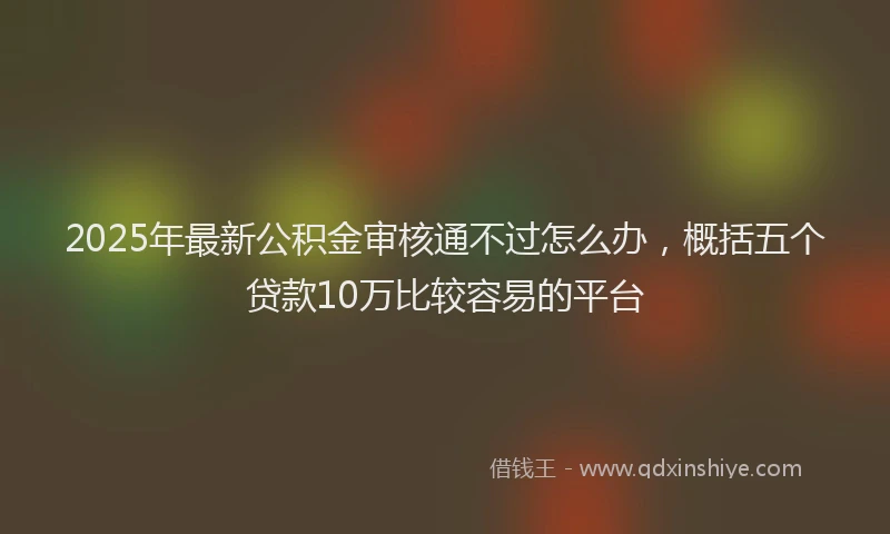 2025年最新公积金审核通不过怎么办，概括五个贷款10万比较容易的平台