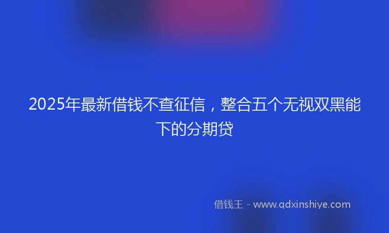 2025年最新借钱不查征信，整合五个无视双黑能下的分期贷