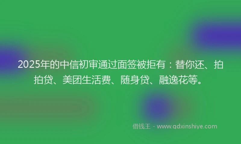 2025年的中信初审通过面签被拒有：替你还、拍拍贷、美团生活费、随身贷、融逸花等。