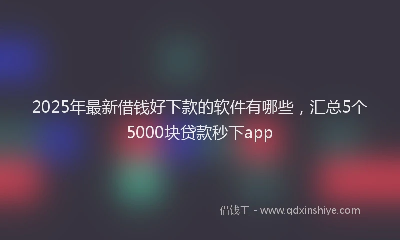 2025年最新借钱好下款的软件有哪些，汇总5个5000块贷款秒下app