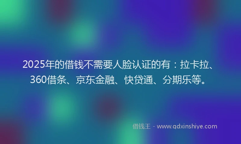 2025年的借钱不需要人脸认证的有：拉卡拉、360借条、京东金融、快贷通、分期乐等。