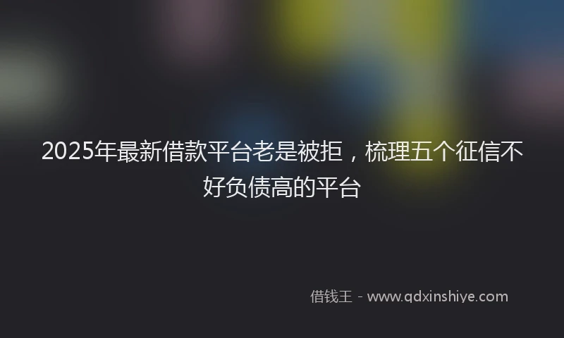 2025年最新借款平台老是被拒，梳理五个征信不好负债高的平台