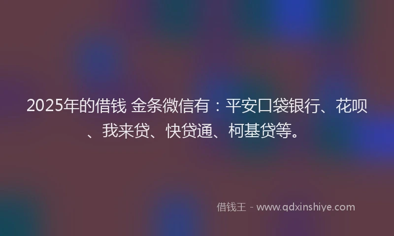 2025年的借钱 金条微信有：平安口袋银行、花呗、我来贷、快贷通、柯基贷等。