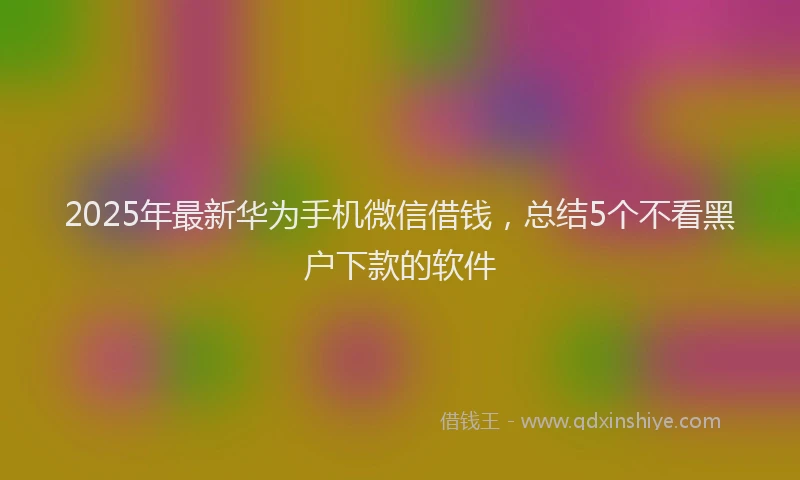 2025年最新华为手机微信借钱，总结5个不看黑户下款的软件