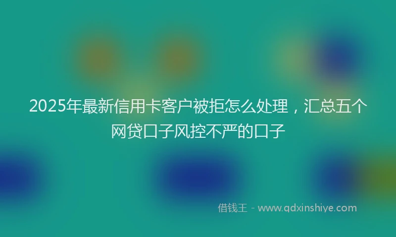 2025年最新信用卡客户被拒怎么处理，汇总五个网贷口子风控不严的口子