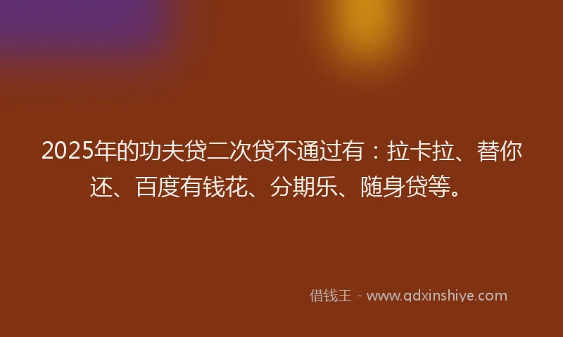 2025年的功夫贷二次贷不通过有：拉卡拉、替你还、百度有钱花、分期乐、随身贷等。
