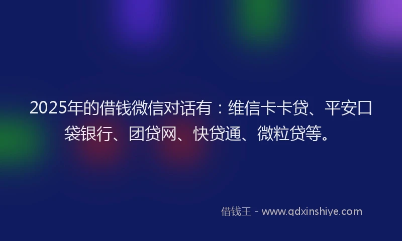 2025年的借钱微信对话有：维信卡卡贷、平安口袋银行、团贷网、快贷通、微粒贷等。