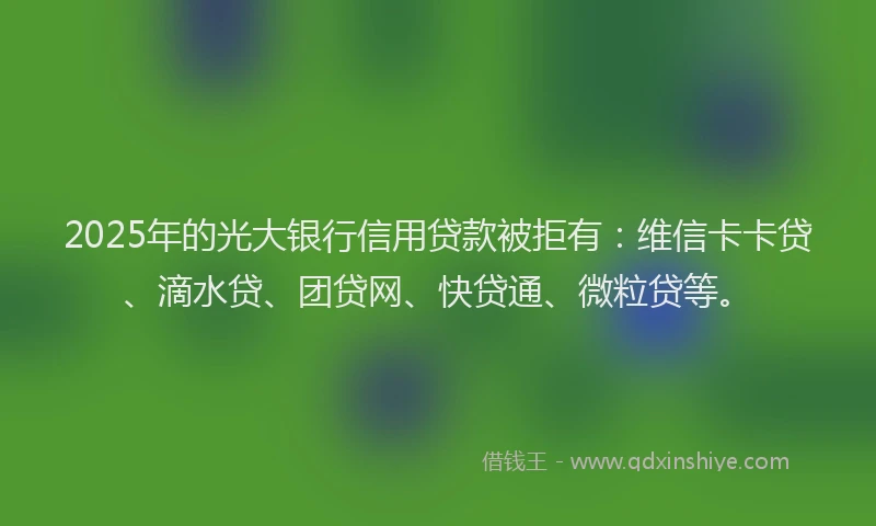 2025年的光大银行信用贷款被拒有：维信卡卡贷、滴水贷、团贷网、快贷通、微粒贷等。