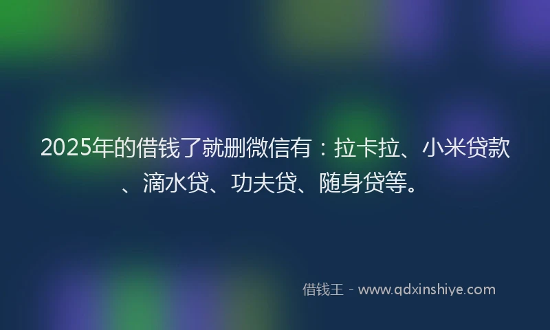 2025年的借钱了就删微信有：拉卡拉、小米贷款、滴水贷、功夫贷、随身贷等。