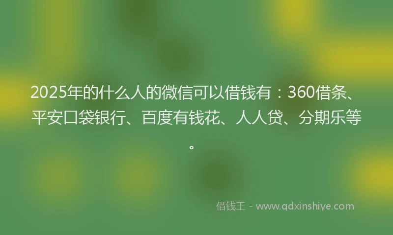 2025年的什么人的微信可以借钱有：360借条、平安口袋银行、百度有钱花、人人贷、分期乐等。