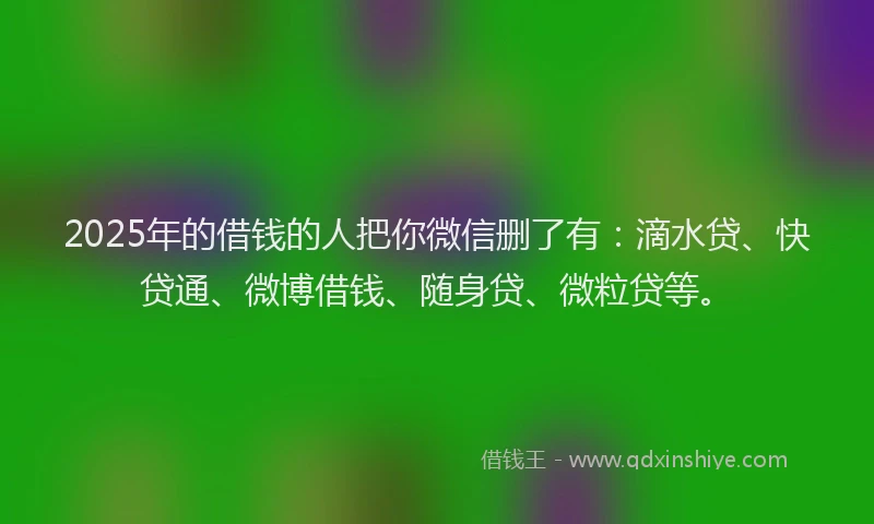 2025年的借钱的人把你微信删了有：滴水贷、快贷通、微博借钱、随身贷、微粒贷等。