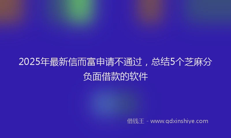 2025年最新信而富申请不通过，总结5个芝麻分负面借款的软件