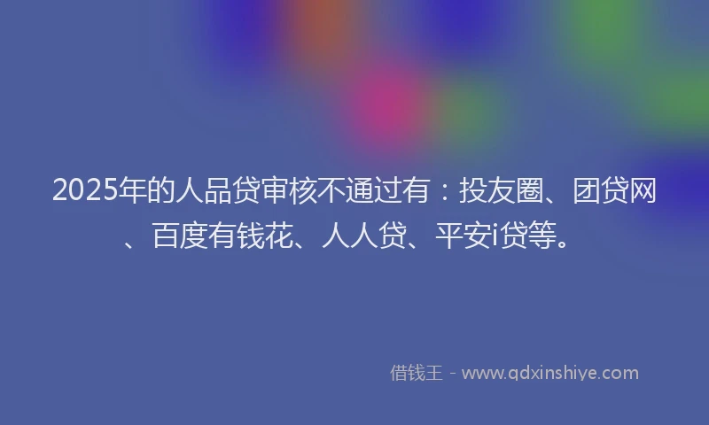 2025年的人品贷审核不通过有：投友圈、团贷网、百度有钱花、人人贷、平安i贷等。
