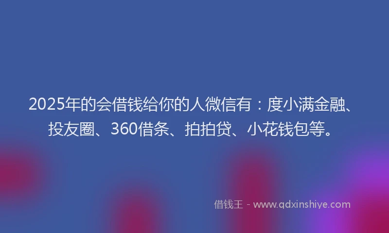 2025年的会借钱给你的人微信有：度小满金融、投友圈、360借条、拍拍贷、小花钱包等。