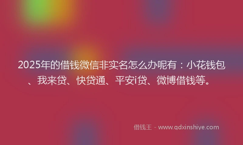 2025年的借钱微信非实名怎么办呢有：小花钱包、我来贷、快贷通、平安i贷、微博借钱等。