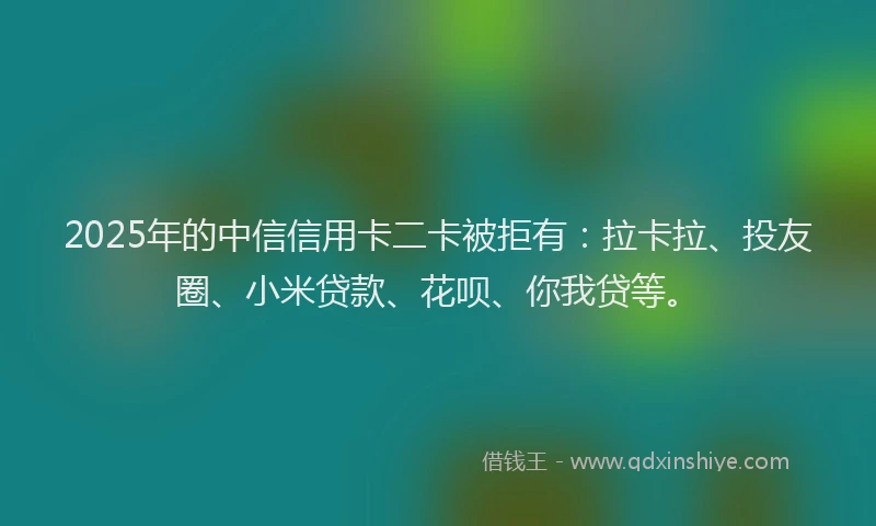 2025年的中信信用卡二卡被拒有：拉卡拉、投友圈、小米贷款、花呗、你我贷等。