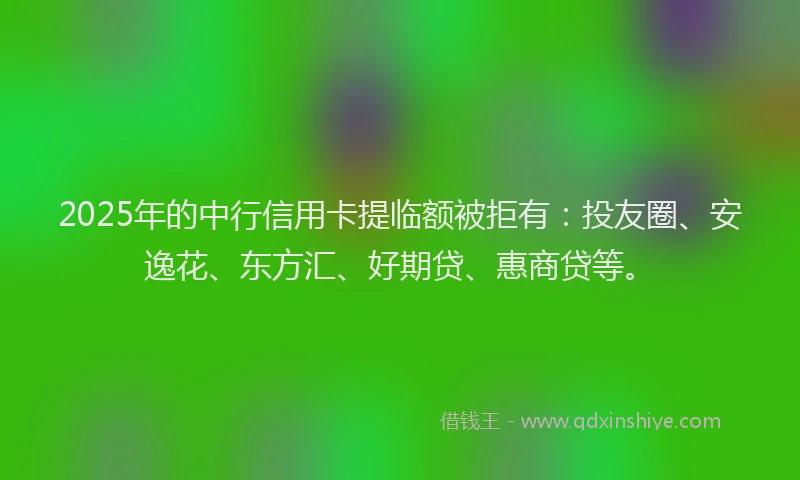 2025年的中行信用卡提临额被拒有：投友圈、安逸花、东方汇、好期贷、惠商贷等。