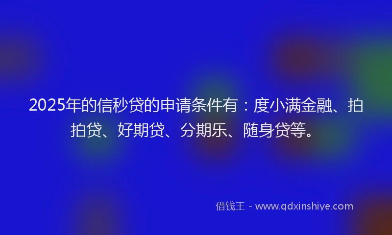 2025年的信秒贷的申请条件有：度小满金融、拍拍贷、好期贷、分期乐、随身贷等。