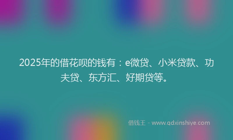 2025年的借花呗的钱有：e微贷、小米贷款、功夫贷、东方汇、好期贷等。