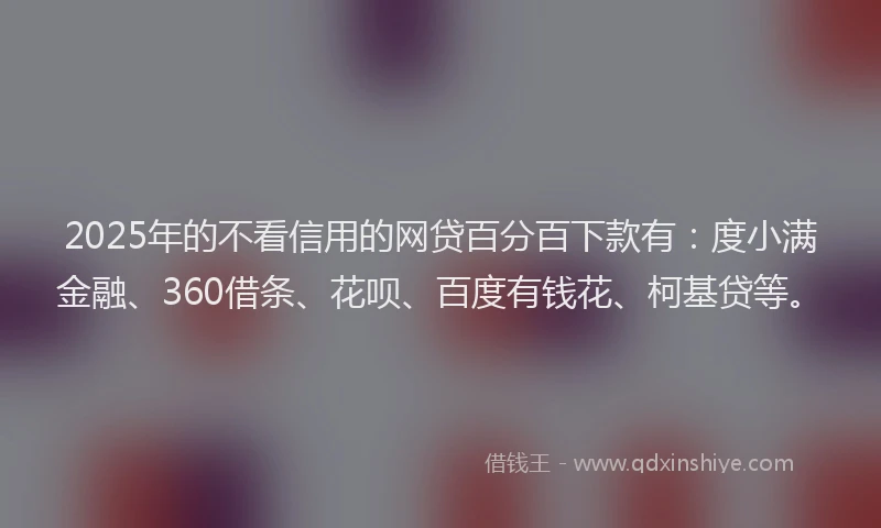 2025年的不看信用的网贷百分百下款有：度小满金融、360借条、花呗、百度有钱花、柯基贷等。