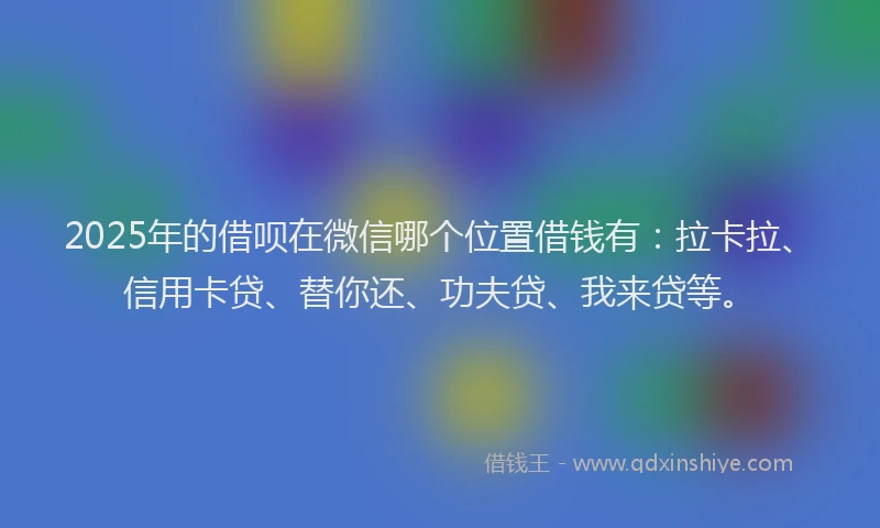 2025年的借呗在微信哪个位置借钱有：拉卡拉、信用卡贷、替你还、功夫贷、我来贷等。