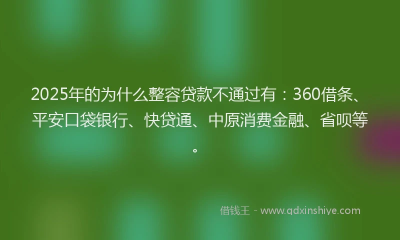 2025年的为什么整容贷款不通过有：360借条、平安口袋银行、快贷通、中原消费金融、省呗等。