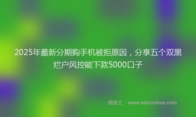 2025年最新分期购手机被拒原因，分享五个双黑烂户风控能下款5000口子