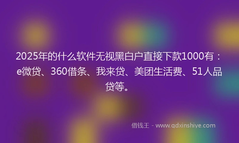 2025年的什么软件无视黑白户直接下款1000有：e微贷、360借条、我来贷、美团生活费、51人品贷等。