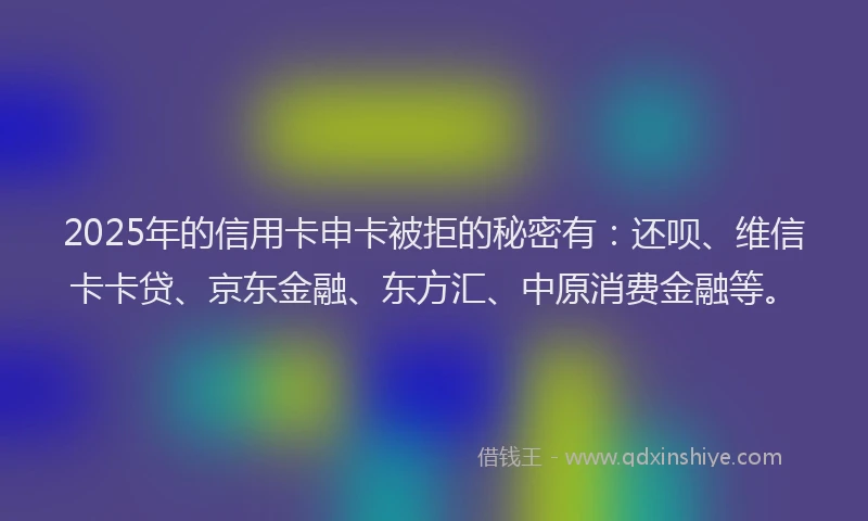 2025年的信用卡申卡被拒的秘密有：还呗、维信卡卡贷、京东金融、东方汇、中原消费金融等。