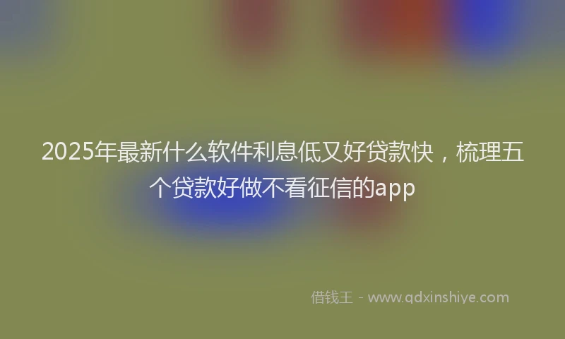 2025年最新什么软件利息低又好贷款快，梳理五个贷款好做不看征信的app